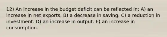 12) An increase in the budget deficit can be reflected in: A) an increase in net exports. B) a decrease in saving. C) a reduction in investment. D) an increase in output. E) an increase in consumption.