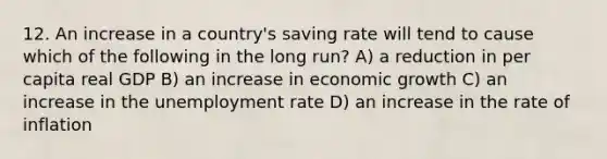 12. An increase in a country's saving rate will tend to cause which of the following in the long run? A) a reduction in per capita real GDP B) an increase in economic growth C) an increase in the unemployment rate D) an increase in the rate of inflation