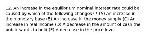 12. An increase in the equilibrium nominal interest rate could be caused by which of the following changes? * (A) An increase in the monetary base (B) An increase in the money supply (C) An increase in real income (D) A decrease in the amount of cash the public wants to hold (E) A decrease in the price level