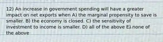 12) An increase in government spending will have a greater impact on net exports when A) the marginal propensity to save is smaller. B) the economy is closed. C) the sensitivity of investment to income is smaller. D) all of the above E) none of the above