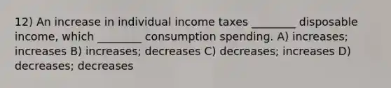 12) An increase in individual income taxes ________ disposable income, which ________ consumption spending. A) increases; increases B) increases; decreases C) decreases; increases D) decreases; decreases