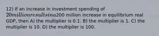 12) If an increase in investment spending of 20 million results in a200 million increase in equilibrium real GDP, then A) the multiplier is 0.1. B) the multiplier is 1. C) the multiplier is 10. D) the multiplier is 100.