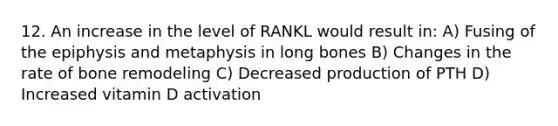 12. An increase in the level of RANKL would result in: A) Fusing of the epiphysis and metaphysis in long bones B) Changes in the rate of bone remodeling C) Decreased production of PTH D) Increased vitamin D activation