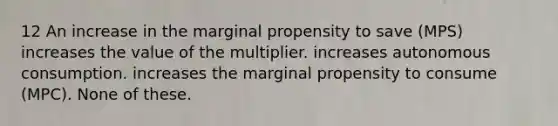 12 An increase in the marginal propensity to save (MPS) increases the value of the multiplier. increases autonomous consumption. increases the marginal propensity to consume (MPC). None of these.