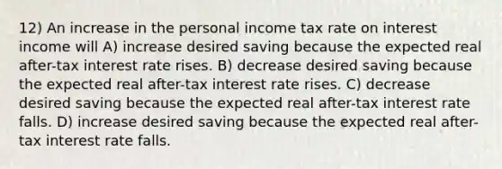 12) An increase in the personal income tax rate on interest income will A) increase desired saving because the expected real after-tax interest rate rises. B) decrease desired saving because the expected real after-tax interest rate rises. C) decrease desired saving because the expected real after-tax interest rate falls. D) increase desired saving because the expected real after-tax interest rate falls.