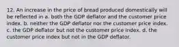 12. An increase in the price of bread produced domestically will be reflected in a. both the GDP deflator and the customer price index. b. neither the GDP deflator nor the customer price index. c. the GDP deflator but not the customer price index. d. the customer price index but not in the GDP deflator.