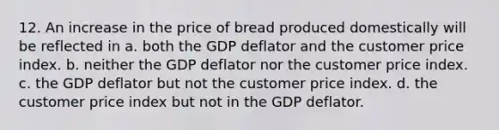 12. An increase in the price of bread produced domestically will be reflected in a. both the GDP deflator and the customer price index. b. neither the GDP deflator nor the customer price index. c. the GDP deflator but not the customer price index. d. the customer price index but not in the GDP deflator.