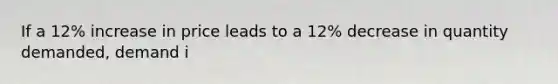 If a 12% increase in price leads to a 12% decrease in quantity demanded, demand i