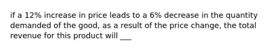 if a 12% increase in price leads to a 6% decrease in the quantity demanded of the good, as a result of the price change, the total revenue for this product will ___