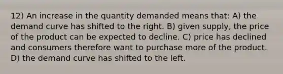 12) An increase in the quantity demanded means that: A) the demand curve has shifted to the right. B) given supply, the price of the product can be expected to decline. C) price has declined and consumers therefore want to purchase more of the product. D) the demand curve has shifted to the left.