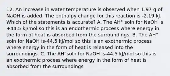 12. An increase in water temperature is observed when 1.97 g of NaOH is added. The enthalpy change for this reaction is -2.19 kJ. Which of the statements is accurate? A. The AH° soln for NaOH is +44.5 kJ/mol so this is an endothermic process where energy in the form of heat is absorbed from the surroundings. B. The AH° soln for NaOH is-44.5 kJ/mol so this is an exothermic process where energy in the form of heat is released into the surroundings. C. The AH°soln for NaOH is-44.5 kJ/mol so this is an exothermic process where energy in the form of heat is absorbed from the surroundings