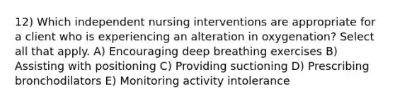 12) Which independent nursing interventions are appropriate for a client who is experiencing an alteration in oxygenation? Select all that apply. A) Encouraging deep breathing exercises B) Assisting with positioning C) Providing suctioning D) Prescribing bronchodilators E) Monitoring activity intolerance