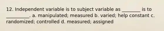 12. Independent variable is to subject variable as ________ is to __________. a. manipulated; measured b. varied; help constant c. randomized; controlled d. measured; assigned