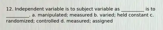 12. Independent variable is to subject variable as __________ is to __________. a. manipulated; measured b. varied; held constant c. randomized; controlled d. measured; assigned