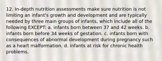 12. In-depth nutrition assessments make sure nutrition is not limiting an infant's <a href='https://www.questionai.com/knowledge/kde2iCObwW-growth-and-development' class='anchor-knowledge'>growth and development</a> and are typically needed by three main groups of infants, which include all of the following EXCEPT: a. infants born between 37 and 42 weeks. b. infants born before 34 weeks of gestation. c. infants born with consequences of abnormal development during pregnancy such as a heart malformation. d. infants at risk for chronic health problems.