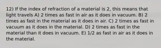 12) If the index of refraction of a material is 2, this means that light travels A) 2 times as fast in air as it does in vacuum. B) 2 times as fast in the material as it does in air. C) 2 times as fast in vacuum as it does in the material. D) 2 times as fast in the material than it does in vacuum. E) 1/2 as fast in air as it does in the material.