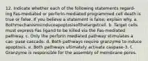 12. Indicate whether each of the following statements regard- ing Fas-mediated or perforin-mediated programmed cell death is true or false. If you believe a statement is false, explain why. a. Bothmechanismsinduceapoptosisofthetargetcell. b. Target cells must express Fas ligand to be killed via the Fas-mediated pathway. c. Only the perforin mediated pathway stimulates a cas- pase cascade. d. Both pathways require granzyme to induce apoptosis. e. Both pathways ultimately activate caspase-3. f. Granzyme is responsible for the assembly of membrane pores.