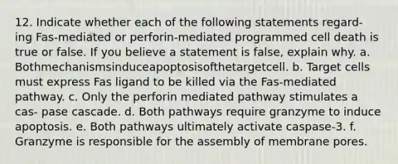 12. Indicate whether each of the following statements regard- ing Fas-mediated or perforin-mediated programmed cell death is true or false. If you believe a statement is false, explain why. a. Bothmechanismsinduceapoptosisofthetargetcell. b. Target cells must express Fas ligand to be killed via the Fas-mediated pathway. c. Only the perforin mediated pathway stimulates a cas- pase cascade. d. Both pathways require granzyme to induce apoptosis. e. Both pathways ultimately activate caspase-3. f. Granzyme is responsible for the assembly of membrane pores.