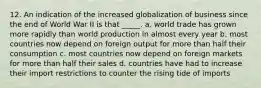 12. An indication of the increased globalization of business since the end of World War II is that _____. a. world trade has grown more rapidly than world production in almost every year b. most countries now depend on foreign output for more than half their consumption c. most countries now depend on foreign markets for more than half their sales d. countries have had to increase their import restrictions to counter the rising tide of imports