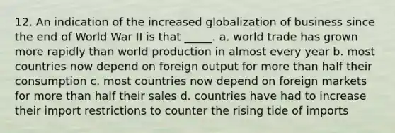 12. An indication of the increased globalization of business since the end of World War II is that _____. a. world trade has grown more rapidly than world production in almost every year b. most countries now depend on foreign output for more than half their consumption c. most countries now depend on foreign markets for more than half their sales d. countries have had to increase their import restrictions to counter the rising tide of imports