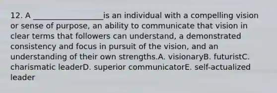 12. A __________________is an individual with a compelling vision or sense of purpose, an ability to communicate that vision in clear terms that followers can understand, a demonstrated consistency and focus in pursuit of the vision, and an understanding of their own strengths.A. visionaryB. futuristC. charismatic leaderD. superior communicatorE. self-actualized leader