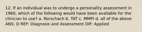 12. If an individual was to undergo a personality assessment in 1960, which of the following would have been available for the clinician to use? a. Rorschach b. TAT c. MMPI d. all of the above ANS: D REF: Diagnosis and Assessment DIF: Applied