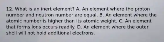 12. What is an inert element? A. An element where the proton number and neutron number are equal. B. An element where the atomic number is higher than its atomic weight. C. An element that forms ions occurs readily. D. An element where the outer shell will not hold additional electrons.