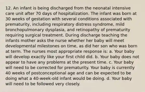 12. An infant is being discharged from the neonatal intensive care unit after 70 days of hospitalization. The infant was born at 30 weeks of gestation with several conditions associated with prematurity, including respiratory distress syndrome, mild bronchopulmonary dysplasia, and retinopathy of prematurity requiring surgical treatment. During discharge teaching the infants mother asks the nurse whether her baby will meet developmental milestones on time, as did her son who was born at term. The nurses most appropriate response is: a. Your baby will develop exactly like your first child did. b. Your baby does not appear to have any problems at the present time. c. Your baby will need to be corrected for prematurity. Your baby is currently 40 weeks of postconceptional age and can be expected to be doing what a 40-week-old infant would be doing. d. Your baby will need to be followed very closely.