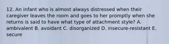 12. An infant who is almost always distressed when their caregiver leaves the room and goes to her promptly when she returns is said to have what type of attachment style? A. ambivalent B. avoidant C. disorganized D. insecure-resistant E. secure