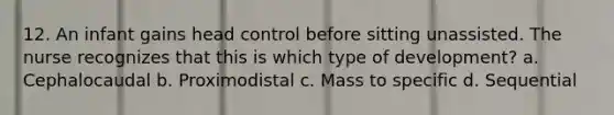 12. An infant gains head control before sitting unassisted. The nurse recognizes that this is which type of development? a. Cephalocaudal b. Proximodistal c. Mass to specific d. Sequential