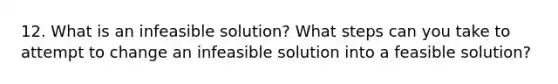 12. What is an infeasible solution? What steps can you take to attempt to change an infeasible solution into a feasible solution?