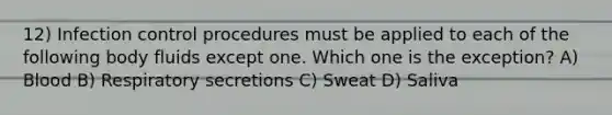 12) Infection control procedures must be applied to each of the following body fluids except one. Which one is the exception? A) Blood B) Respiratory secretions C) Sweat D) Saliva