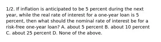 1/2. If inflation is anticipated to be 5 percent during the next year, while the real rate of interest for a one-year loan is 5 percent, then what should the nominal rate of interest be for a risk-free one-year loan? A. about 5 percent B. about 10 percent C. about 25 percent D. None of the above.