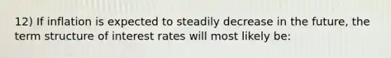 12) If inflation is expected to steadily decrease in the future, the term structure of interest rates will most likely be: