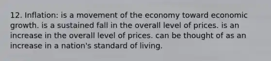 12. Inflation: is a movement of the economy toward economic growth. is a sustained fall in the overall level of prices. is an increase in the overall level of prices. can be thought of as an increase in a nation's standard of living.