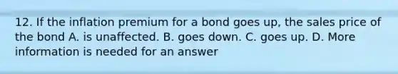 12. If the inflation premium for a bond goes up, the sales price of the bond A. is unaffected. B. goes down. C. goes up. D. More information is needed for an answer