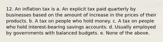 12. An inflation tax is a. An explicit tax paid quarterly by businesses based on the amount of increase in the prices of their products. b. A tax on people who hold money. c. A tax on people who hold interest-bearing savings accounts. d. Usually employed by governments with balanced budgets. e. None of the above.