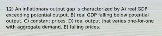 12) An inflationary output gap is characterized by A) real GDP exceeding potential output. B) real GDP falling below potential output. C) constant prices. D) real output that varies one-for-one with aggregate demand. E) falling prices.