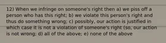 12) When we infringe on someone's right then a) we piss off a person who has this right; b) we violate this person's right and thus do something wrong; c) possibly, our action is justified in which case it is not a violation of someone's right (so, our action is not wrong; d) all of the above; e) none of the above