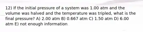 12) If the initial pressure of a system was 1.00 atm and the volume was halved and the temperature was tripled, what is the final pressure? A) 2.00 atm B) 0.667 atm C) 1.50 atm D) 6.00 atm E) not enough information