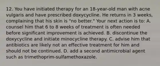 12. You have initiated therapy for an 18-year-old man with acne vulgaris and have prescribed doxycycline. He returns in 3 weeks, complaining that his skin is "no better." Your next action is to: A. counsel him that 6 to 8 weeks of treatment is often needed before significant improvement is achieved. B. discontinue the doxycycline and initiate minocycline therapy. C. advise him that antibiotics are likely not an effective treatment for him and should not be continued. D. add a second antimicrobial agent such as trimethoprim-sulfamethoxazole.