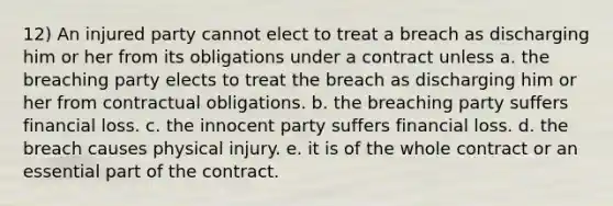 12) An injured party cannot elect to treat a breach as discharging him or her from its obligations under a contract unless a. the breaching party elects to treat the breach as discharging him or her from contractual obligations. b. the breaching party suffers financial loss. c. the innocent party suffers financial loss. d. the breach causes physical injury. e. it is of the whole contract or an essential part of the contract.