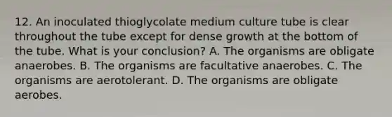 12. An inoculated thioglycolate medium culture tube is clear throughout the tube except for dense growth at the bottom of the tube. What is your conclusion? A. The organisms are obligate anaerobes. B. The organisms are facultative anaerobes. C. The organisms are aerotolerant. D. The organisms are obligate aerobes.