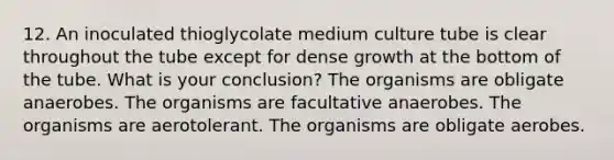 12. An inoculated thioglycolate medium culture tube is clear throughout the tube except for dense growth at the bottom of the tube. What is your conclusion? The organisms are obligate anaerobes. The organisms are facultative anaerobes. The organisms are aerotolerant. The organisms are obligate aerobes.