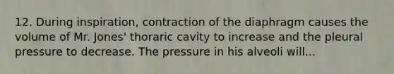 12. During inspiration, contraction of the diaphragm causes the volume of Mr. Jones' thoraric cavity to increase and the pleural pressure to decrease. The pressure in his alveoli will...