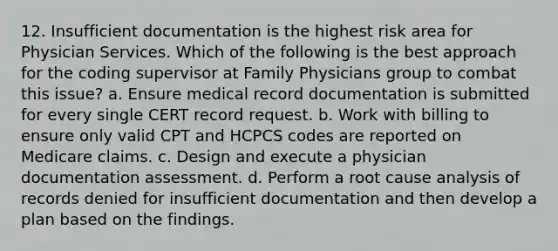 12. Insufficient documentation is the highest risk area for Physician Services. Which of the following is the best approach for the coding supervisor at Family Physicians group to combat this issue? a. Ensure medical record documentation is submitted for every single CERT record request. b. Work with billing to ensure only valid CPT and HCPCS codes are reported on Medicare claims. c. Design and execute a physician documentation assessment. d. Perform a root cause analysis of records denied for insufficient documentation and then develop a plan based on the findings.