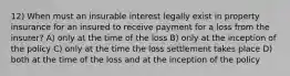 12) When must an insurable interest legally exist in property insurance for an insured to receive payment for a loss from the insurer? A) only at the time of the loss B) only at the inception of the policy C) only at the time the loss settlement takes place D) both at the time of the loss and at the inception of the policy