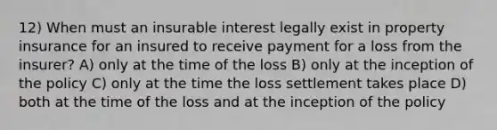 12) When must an insurable interest legally exist in property insurance for an insured to receive payment for a loss from the insurer? A) only at the time of the loss B) only at the inception of the policy C) only at the time the loss settlement takes place D) both at the time of the loss and at the inception of the policy