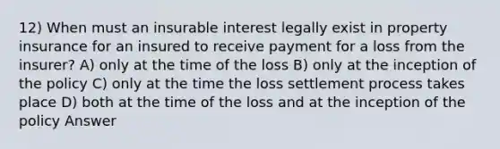 12) When must an insurable interest legally exist in property insurance for an insured to receive payment for a loss from the insurer? A) only at the time of the loss B) only at the inception of the policy C) only at the time the loss settlement process takes place D) both at the time of the loss and at the inception of the policy Answer