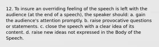 12. To insure an overriding feeling of the speech is left with the audience (at the end of a speech), the speaker should: a. gain the audience's attention promptly. b. raise provocative questions or statements. c. close the speech with a clear idea of its content. d. raise new ideas not expressed in the Body of the Speech.